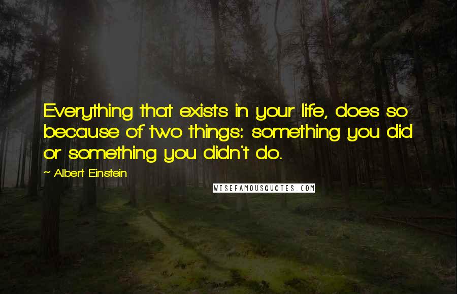 Albert Einstein Quotes: Everything that exists in your life, does so because of two things: something you did or something you didn't do.