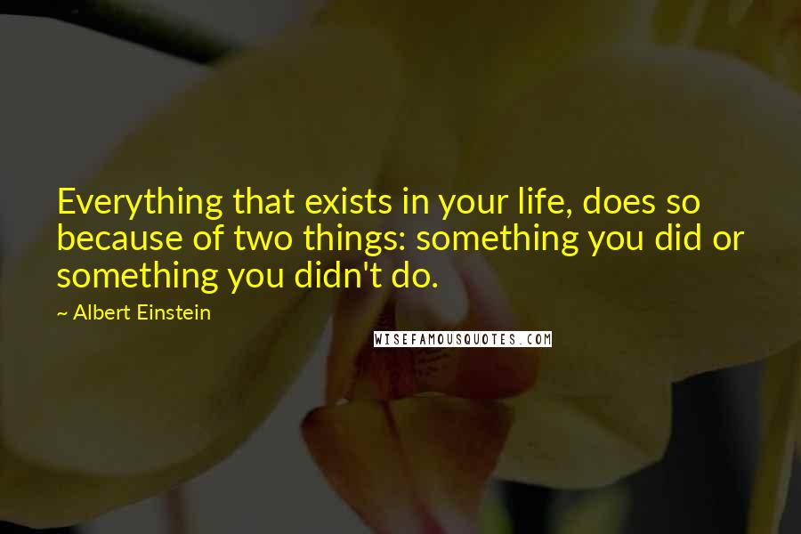 Albert Einstein Quotes: Everything that exists in your life, does so because of two things: something you did or something you didn't do.