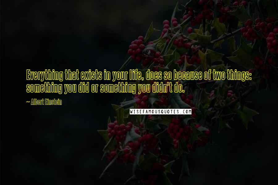 Albert Einstein Quotes: Everything that exists in your life, does so because of two things: something you did or something you didn't do.