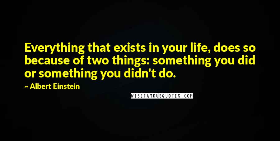 Albert Einstein Quotes: Everything that exists in your life, does so because of two things: something you did or something you didn't do.