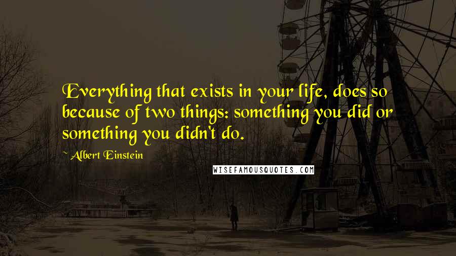 Albert Einstein Quotes: Everything that exists in your life, does so because of two things: something you did or something you didn't do.