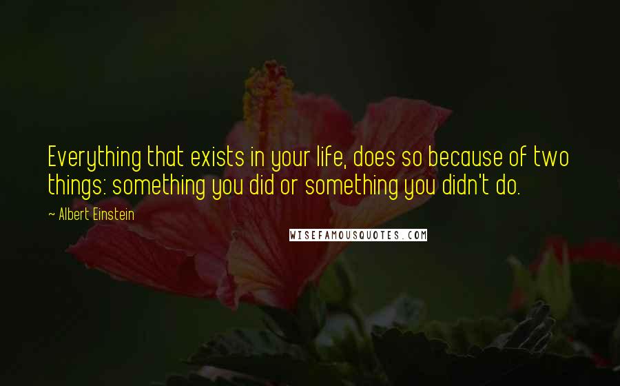Albert Einstein Quotes: Everything that exists in your life, does so because of two things: something you did or something you didn't do.