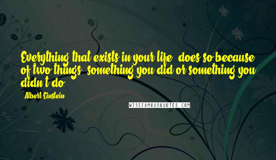 Albert Einstein Quotes: Everything that exists in your life, does so because of two things: something you did or something you didn't do.