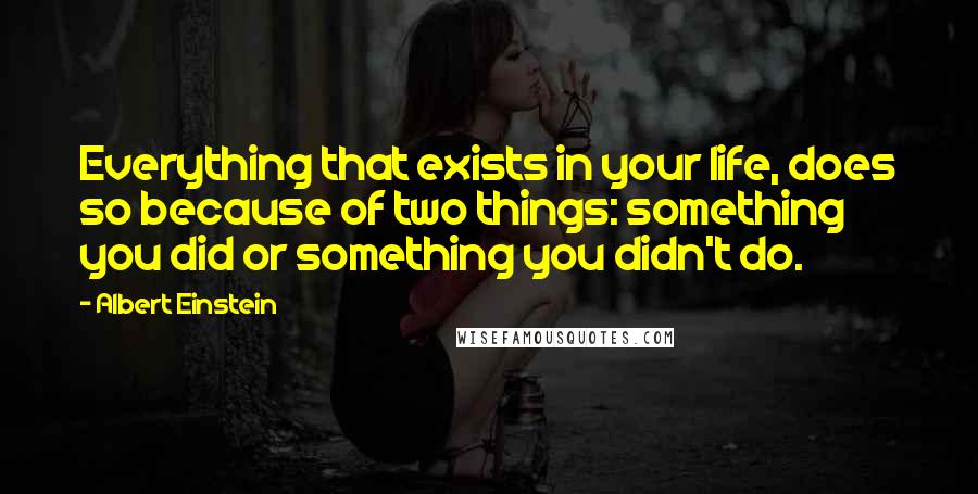 Albert Einstein Quotes: Everything that exists in your life, does so because of two things: something you did or something you didn't do.