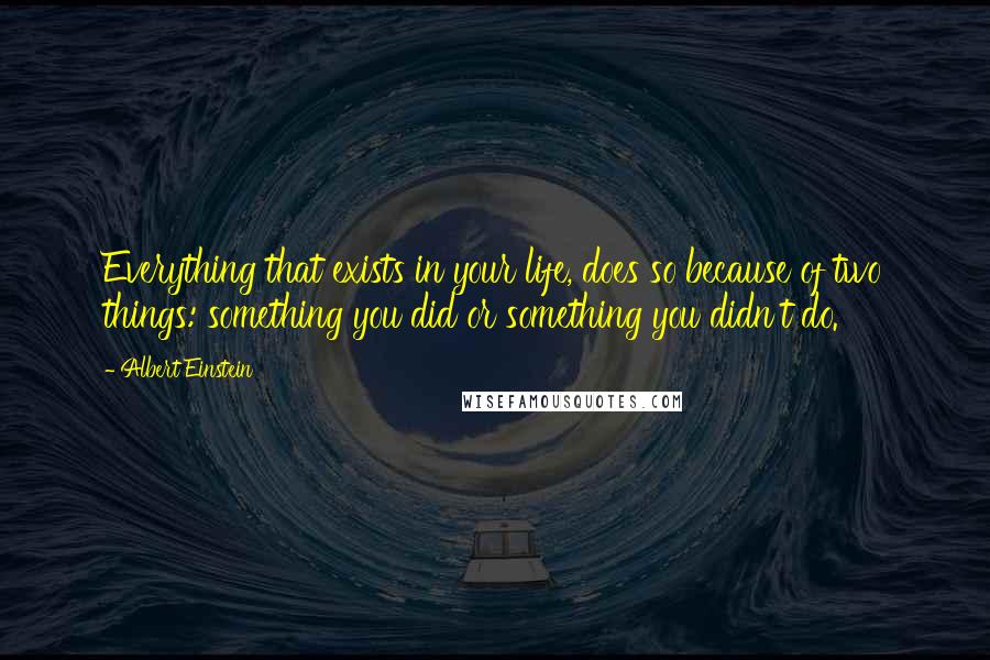 Albert Einstein Quotes: Everything that exists in your life, does so because of two things: something you did or something you didn't do.