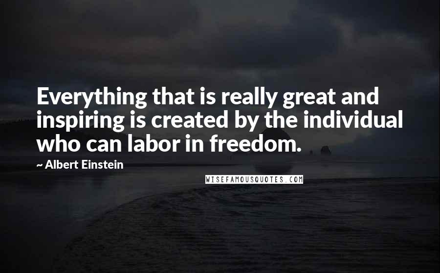 Albert Einstein Quotes: Everything that is really great and inspiring is created by the individual who can labor in freedom.