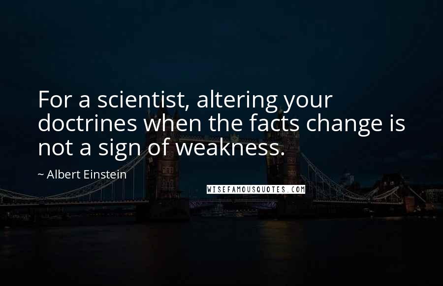 Albert Einstein Quotes: For a scientist, altering your doctrines when the facts change is not a sign of weakness.