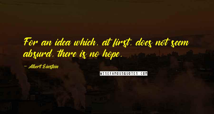 Albert Einstein Quotes: For an idea which, at first, does not seem absurd, there is no hope.