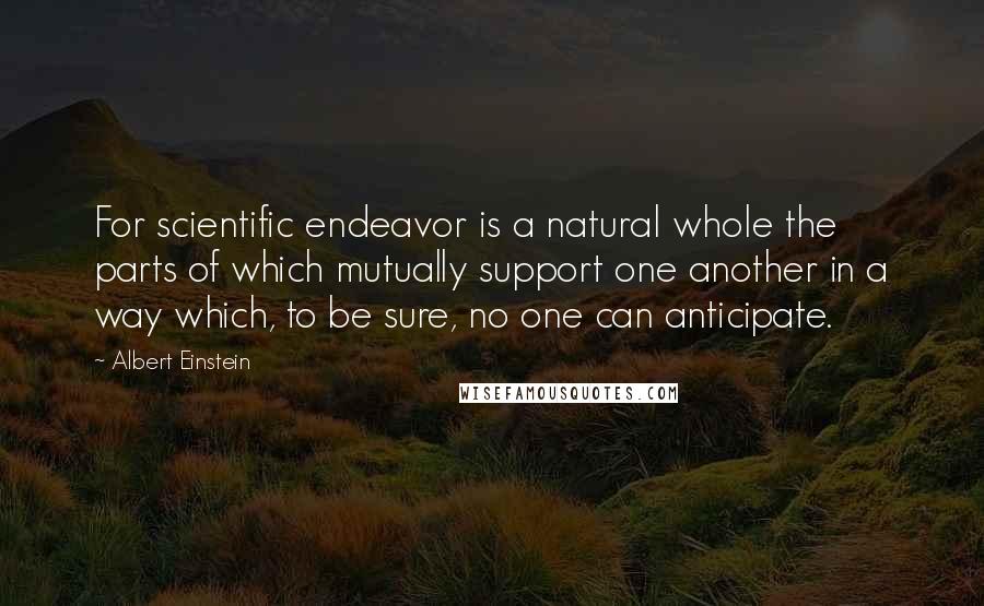 Albert Einstein Quotes: For scientific endeavor is a natural whole the parts of which mutually support one another in a way which, to be sure, no one can anticipate.