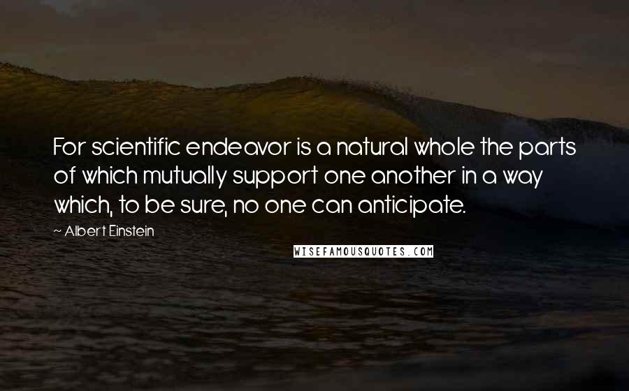 Albert Einstein Quotes: For scientific endeavor is a natural whole the parts of which mutually support one another in a way which, to be sure, no one can anticipate.
