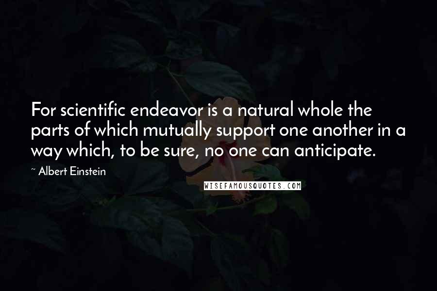 Albert Einstein Quotes: For scientific endeavor is a natural whole the parts of which mutually support one another in a way which, to be sure, no one can anticipate.