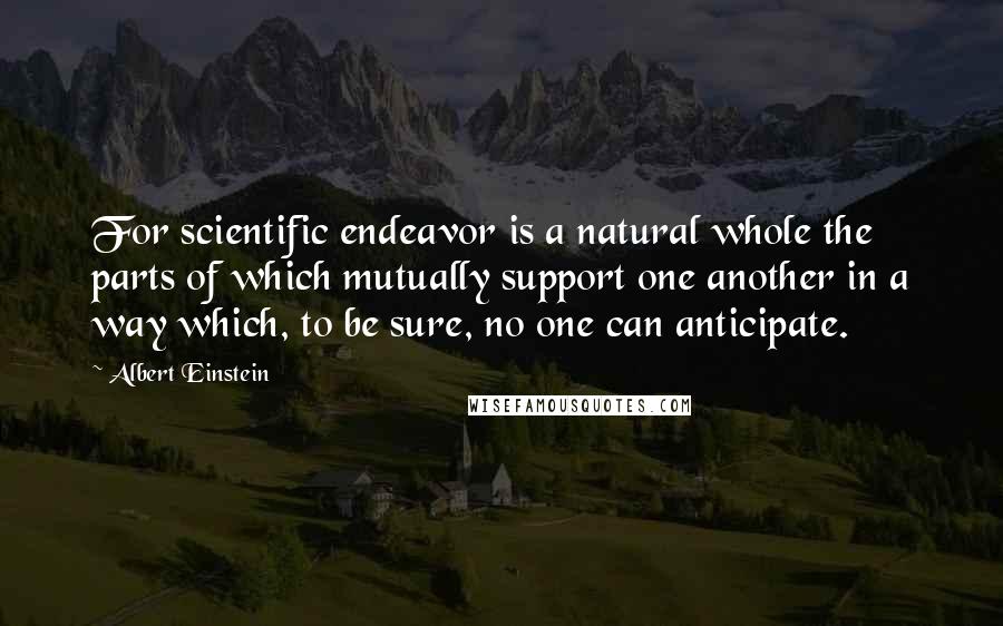 Albert Einstein Quotes: For scientific endeavor is a natural whole the parts of which mutually support one another in a way which, to be sure, no one can anticipate.
