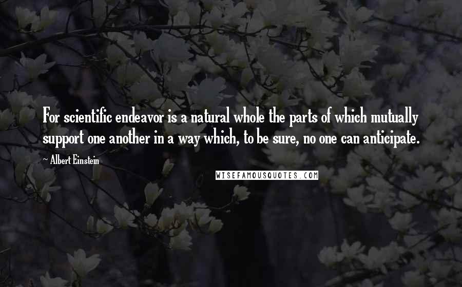 Albert Einstein Quotes: For scientific endeavor is a natural whole the parts of which mutually support one another in a way which, to be sure, no one can anticipate.