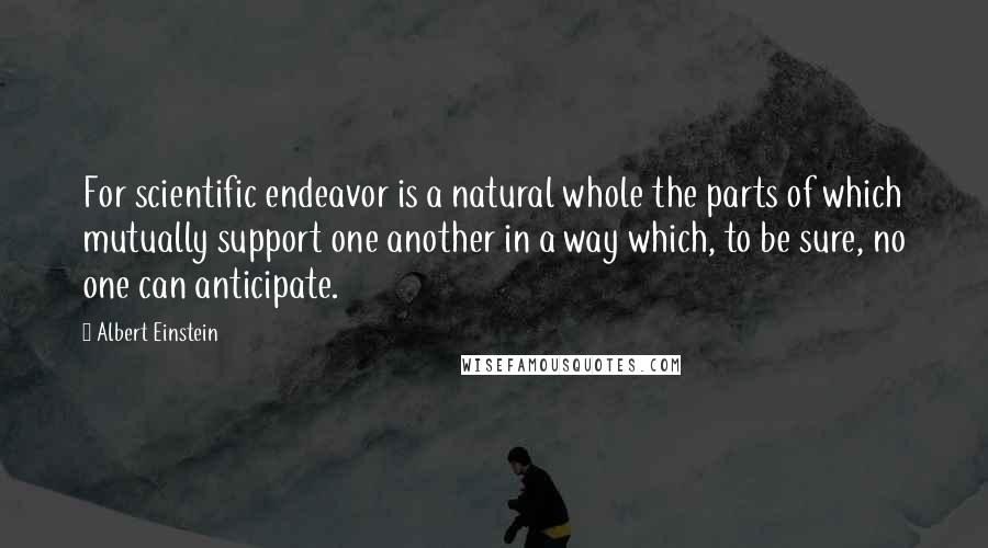Albert Einstein Quotes: For scientific endeavor is a natural whole the parts of which mutually support one another in a way which, to be sure, no one can anticipate.