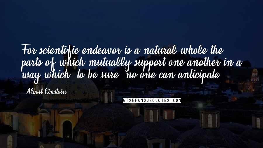 Albert Einstein Quotes: For scientific endeavor is a natural whole the parts of which mutually support one another in a way which, to be sure, no one can anticipate.