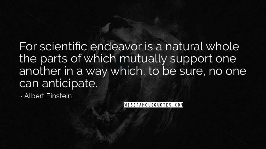 Albert Einstein Quotes: For scientific endeavor is a natural whole the parts of which mutually support one another in a way which, to be sure, no one can anticipate.