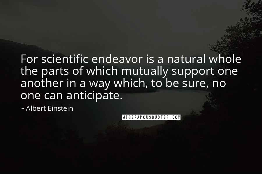 Albert Einstein Quotes: For scientific endeavor is a natural whole the parts of which mutually support one another in a way which, to be sure, no one can anticipate.