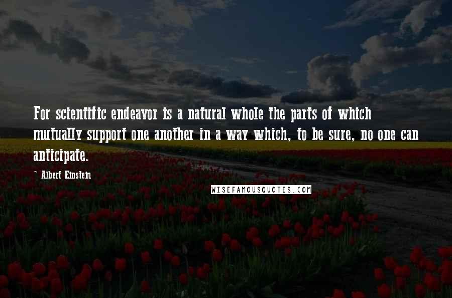 Albert Einstein Quotes: For scientific endeavor is a natural whole the parts of which mutually support one another in a way which, to be sure, no one can anticipate.