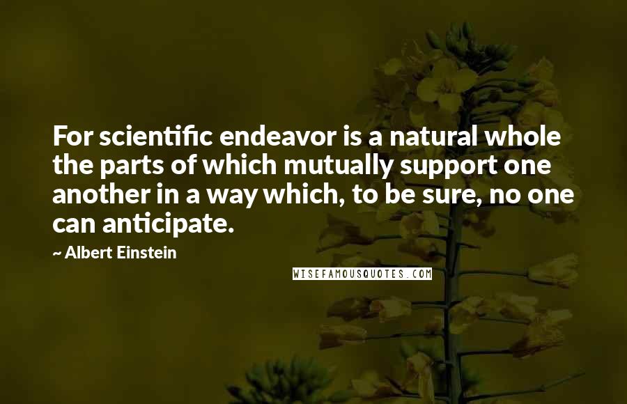 Albert Einstein Quotes: For scientific endeavor is a natural whole the parts of which mutually support one another in a way which, to be sure, no one can anticipate.