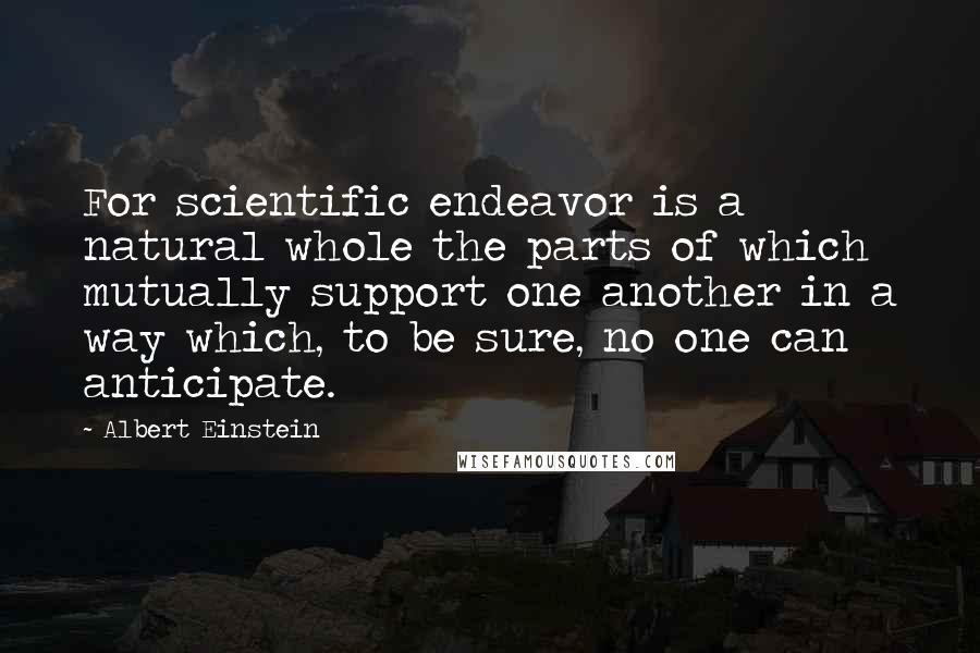 Albert Einstein Quotes: For scientific endeavor is a natural whole the parts of which mutually support one another in a way which, to be sure, no one can anticipate.