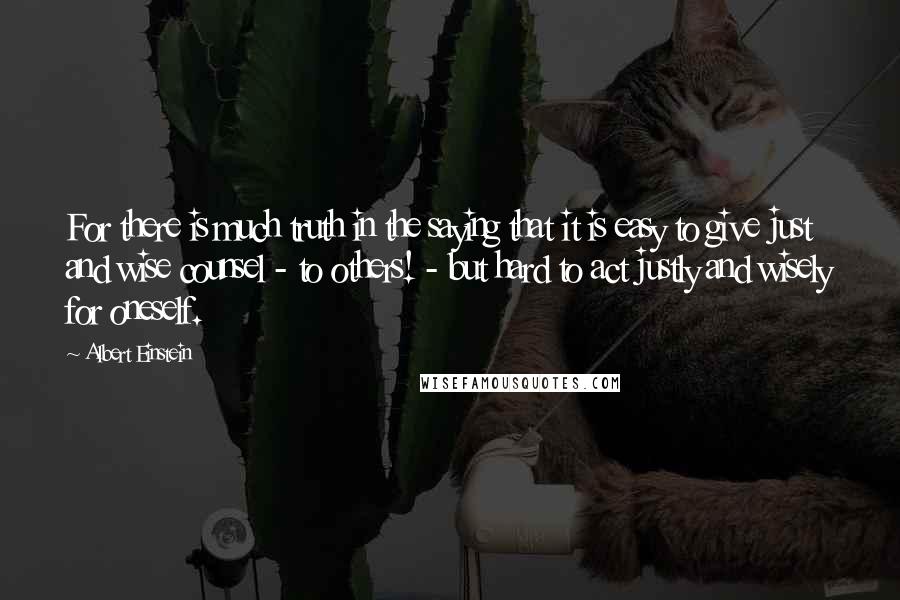 Albert Einstein Quotes: For there is much truth in the saying that it is easy to give just and wise counsel - to others! - but hard to act justly and wisely for oneself.