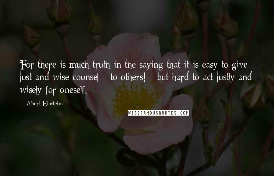 Albert Einstein Quotes: For there is much truth in the saying that it is easy to give just and wise counsel - to others! - but hard to act justly and wisely for oneself.