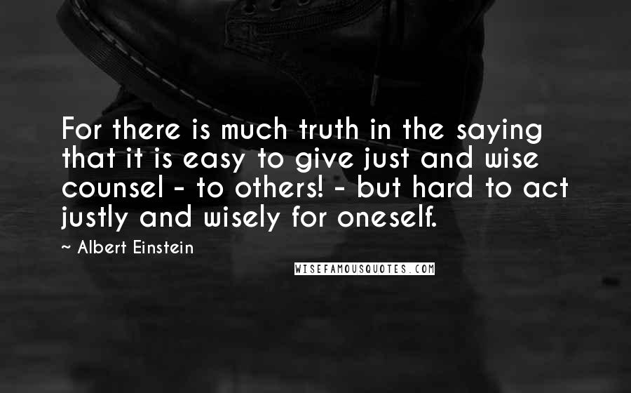 Albert Einstein Quotes: For there is much truth in the saying that it is easy to give just and wise counsel - to others! - but hard to act justly and wisely for oneself.