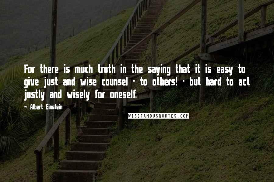 Albert Einstein Quotes: For there is much truth in the saying that it is easy to give just and wise counsel - to others! - but hard to act justly and wisely for oneself.