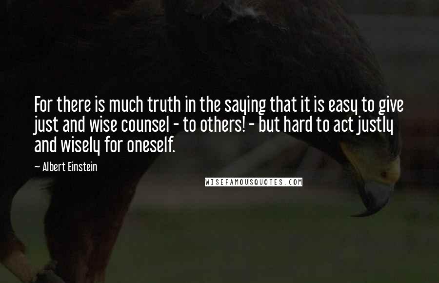 Albert Einstein Quotes: For there is much truth in the saying that it is easy to give just and wise counsel - to others! - but hard to act justly and wisely for oneself.