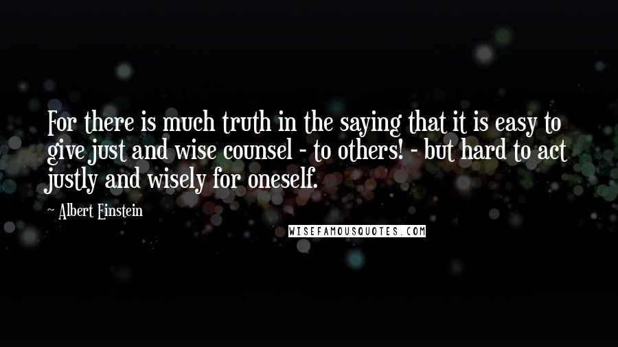 Albert Einstein Quotes: For there is much truth in the saying that it is easy to give just and wise counsel - to others! - but hard to act justly and wisely for oneself.