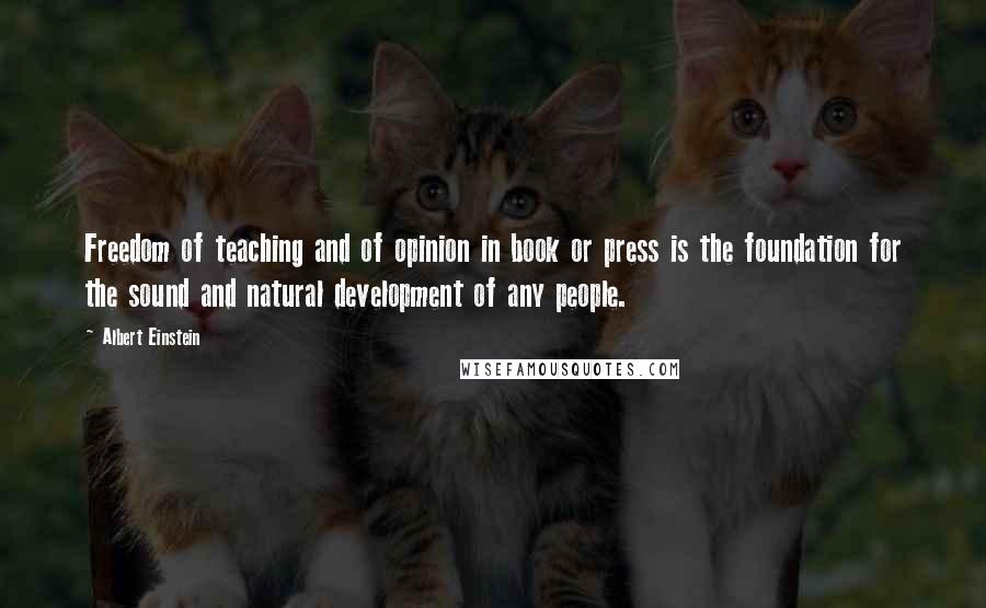 Albert Einstein Quotes: Freedom of teaching and of opinion in book or press is the foundation for the sound and natural development of any people.