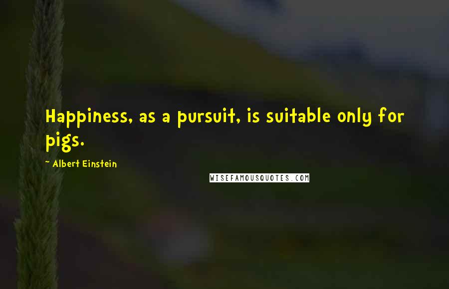 Albert Einstein Quotes: Happiness, as a pursuit, is suitable only for pigs.