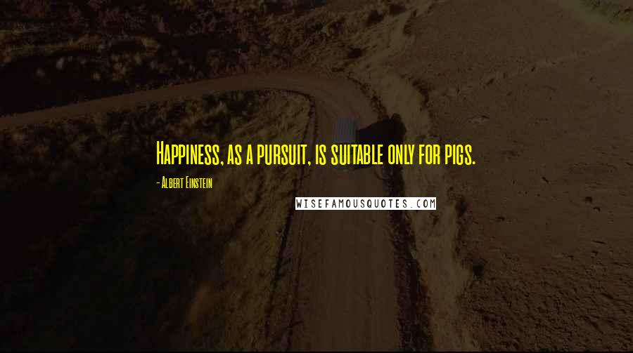 Albert Einstein Quotes: Happiness, as a pursuit, is suitable only for pigs.