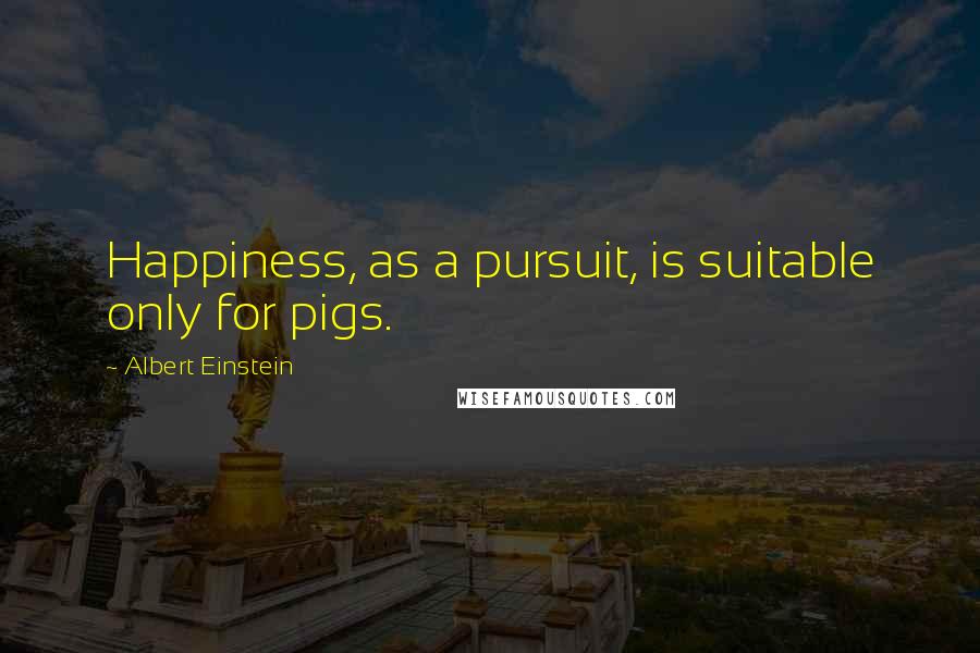 Albert Einstein Quotes: Happiness, as a pursuit, is suitable only for pigs.