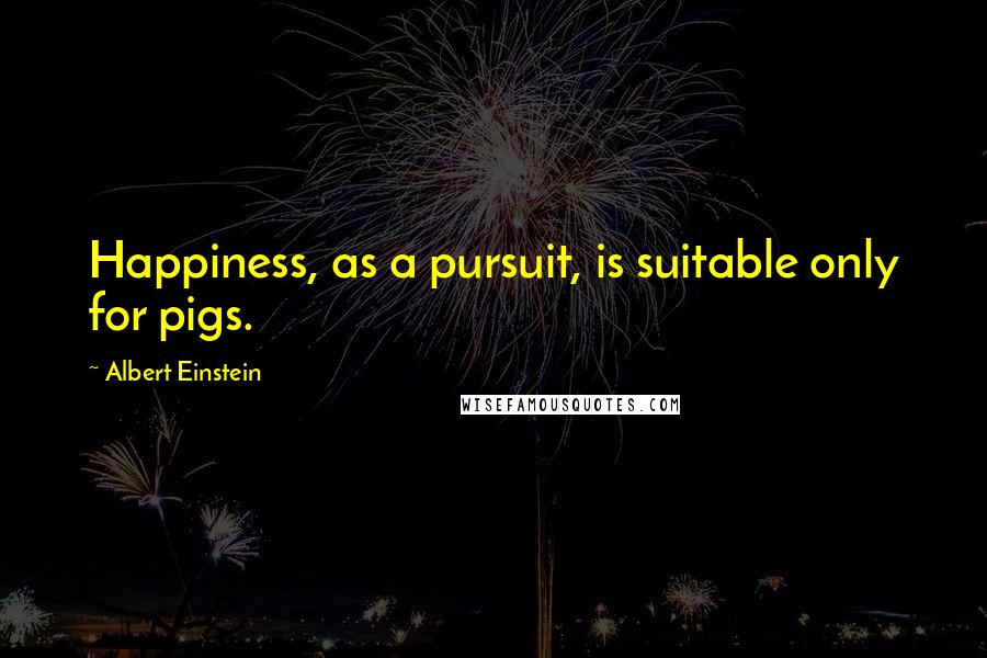 Albert Einstein Quotes: Happiness, as a pursuit, is suitable only for pigs.