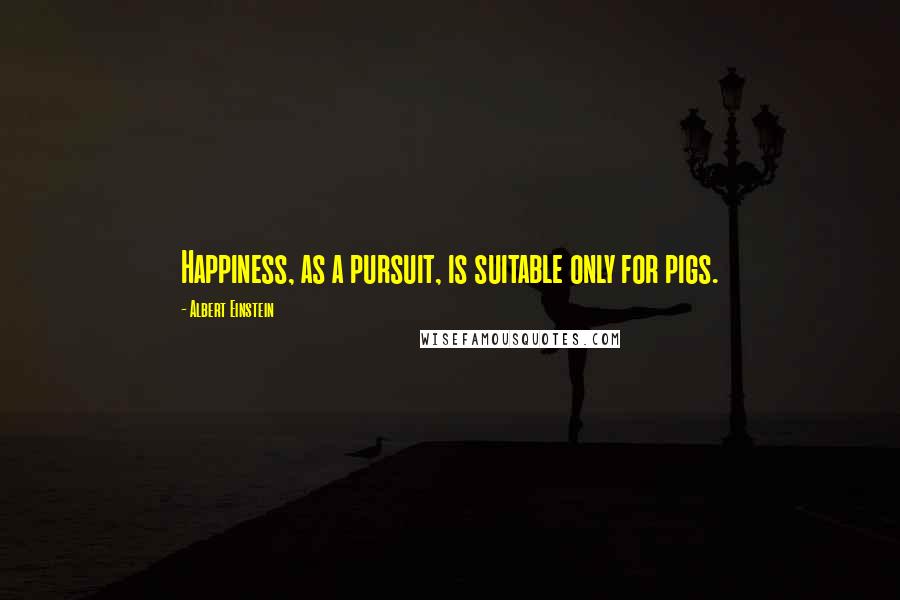 Albert Einstein Quotes: Happiness, as a pursuit, is suitable only for pigs.