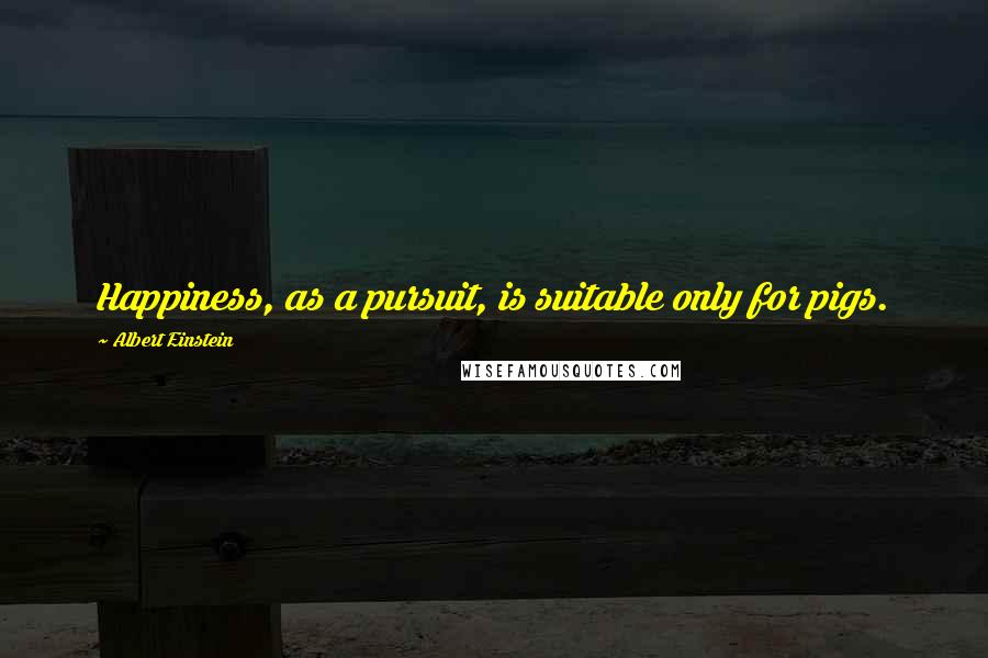 Albert Einstein Quotes: Happiness, as a pursuit, is suitable only for pigs.