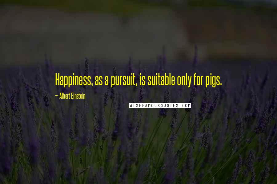 Albert Einstein Quotes: Happiness, as a pursuit, is suitable only for pigs.