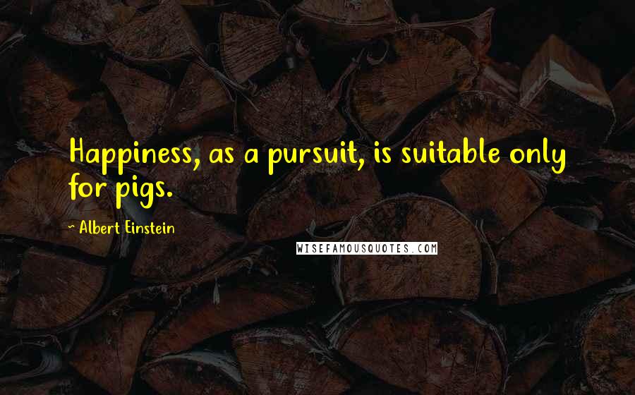 Albert Einstein Quotes: Happiness, as a pursuit, is suitable only for pigs.