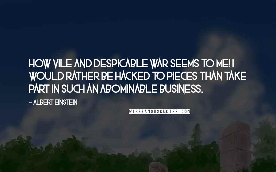 Albert Einstein Quotes: How vile and despicable war seems to me! I would rather be hacked to pieces than take part in such an abominable business.