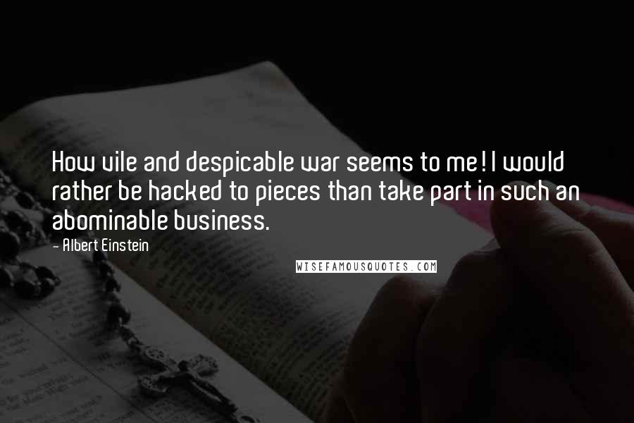 Albert Einstein Quotes: How vile and despicable war seems to me! I would rather be hacked to pieces than take part in such an abominable business.