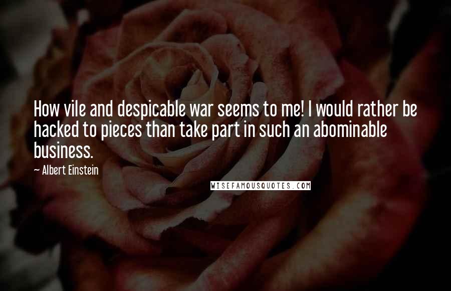 Albert Einstein Quotes: How vile and despicable war seems to me! I would rather be hacked to pieces than take part in such an abominable business.