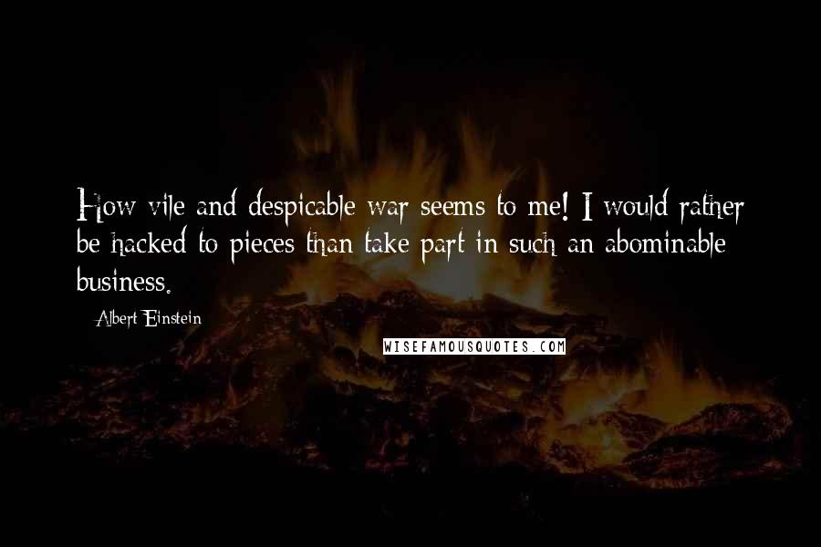 Albert Einstein Quotes: How vile and despicable war seems to me! I would rather be hacked to pieces than take part in such an abominable business.