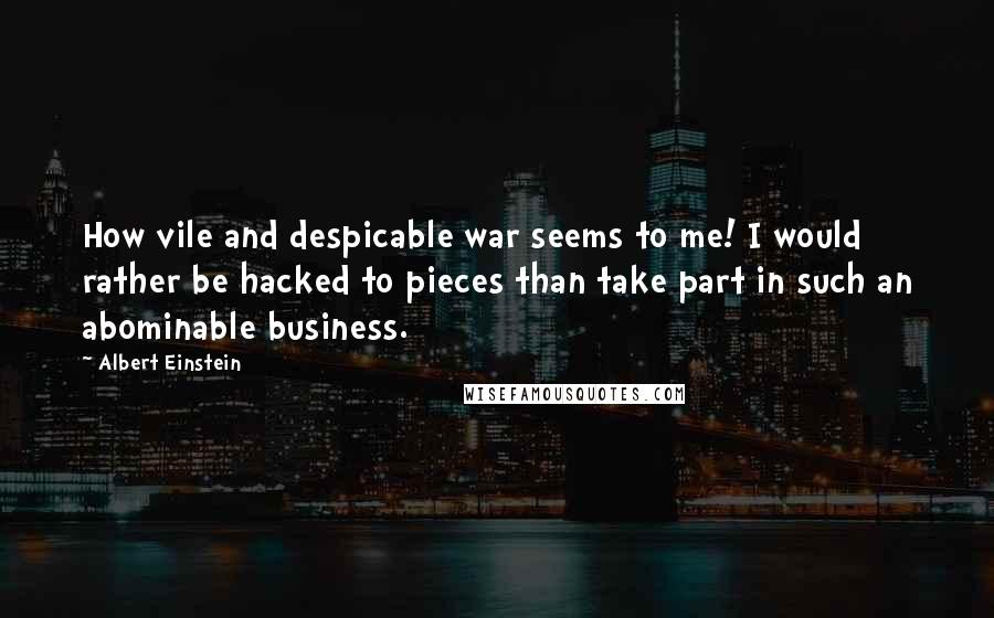 Albert Einstein Quotes: How vile and despicable war seems to me! I would rather be hacked to pieces than take part in such an abominable business.