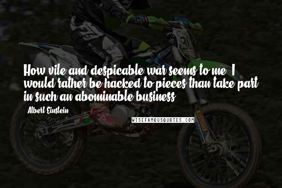 Albert Einstein Quotes: How vile and despicable war seems to me! I would rather be hacked to pieces than take part in such an abominable business.