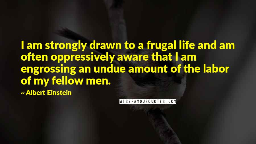 Albert Einstein Quotes: I am strongly drawn to a frugal life and am often oppressively aware that I am engrossing an undue amount of the labor of my fellow men.