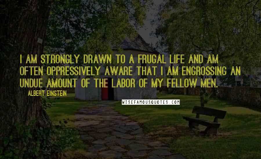 Albert Einstein Quotes: I am strongly drawn to a frugal life and am often oppressively aware that I am engrossing an undue amount of the labor of my fellow men.