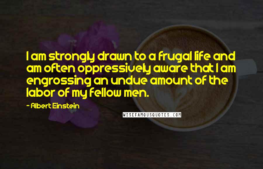 Albert Einstein Quotes: I am strongly drawn to a frugal life and am often oppressively aware that I am engrossing an undue amount of the labor of my fellow men.