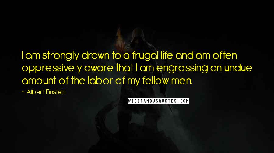 Albert Einstein Quotes: I am strongly drawn to a frugal life and am often oppressively aware that I am engrossing an undue amount of the labor of my fellow men.