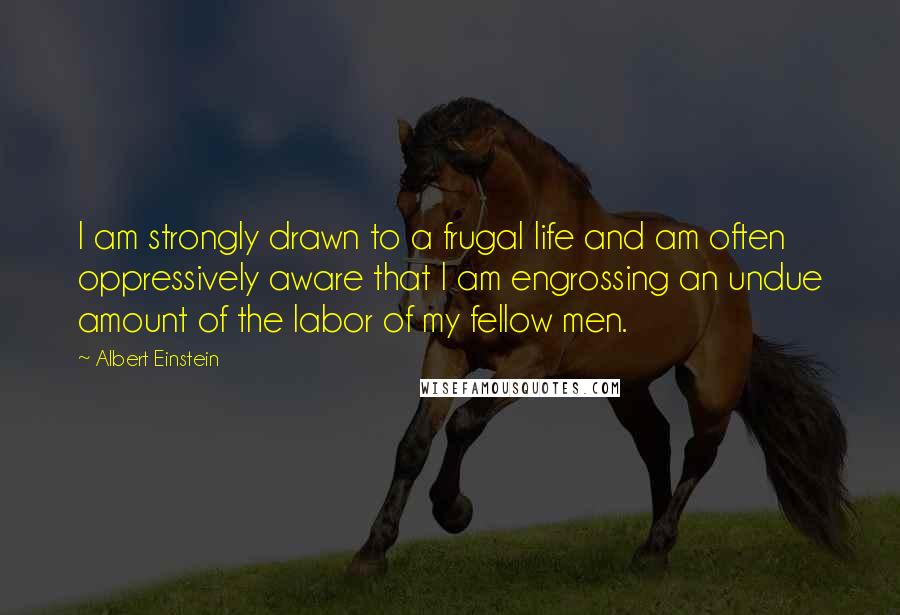 Albert Einstein Quotes: I am strongly drawn to a frugal life and am often oppressively aware that I am engrossing an undue amount of the labor of my fellow men.